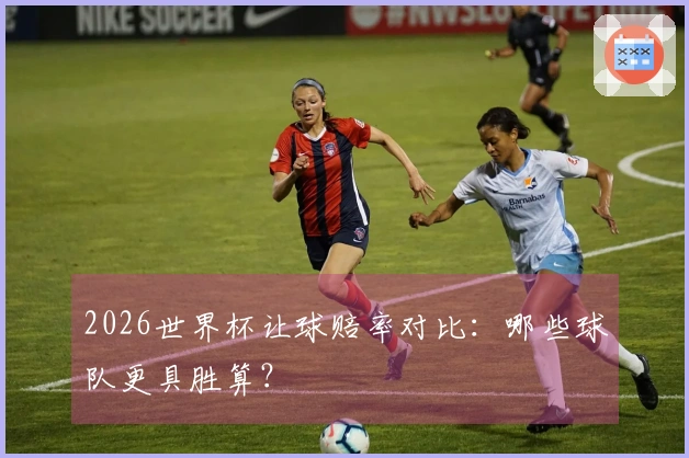 2026世界杯让球赔率对比：哪些球队更具胜算？