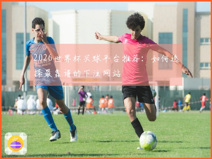 2026世界杯买球平台推荐：如何选择最靠谱的下注网站